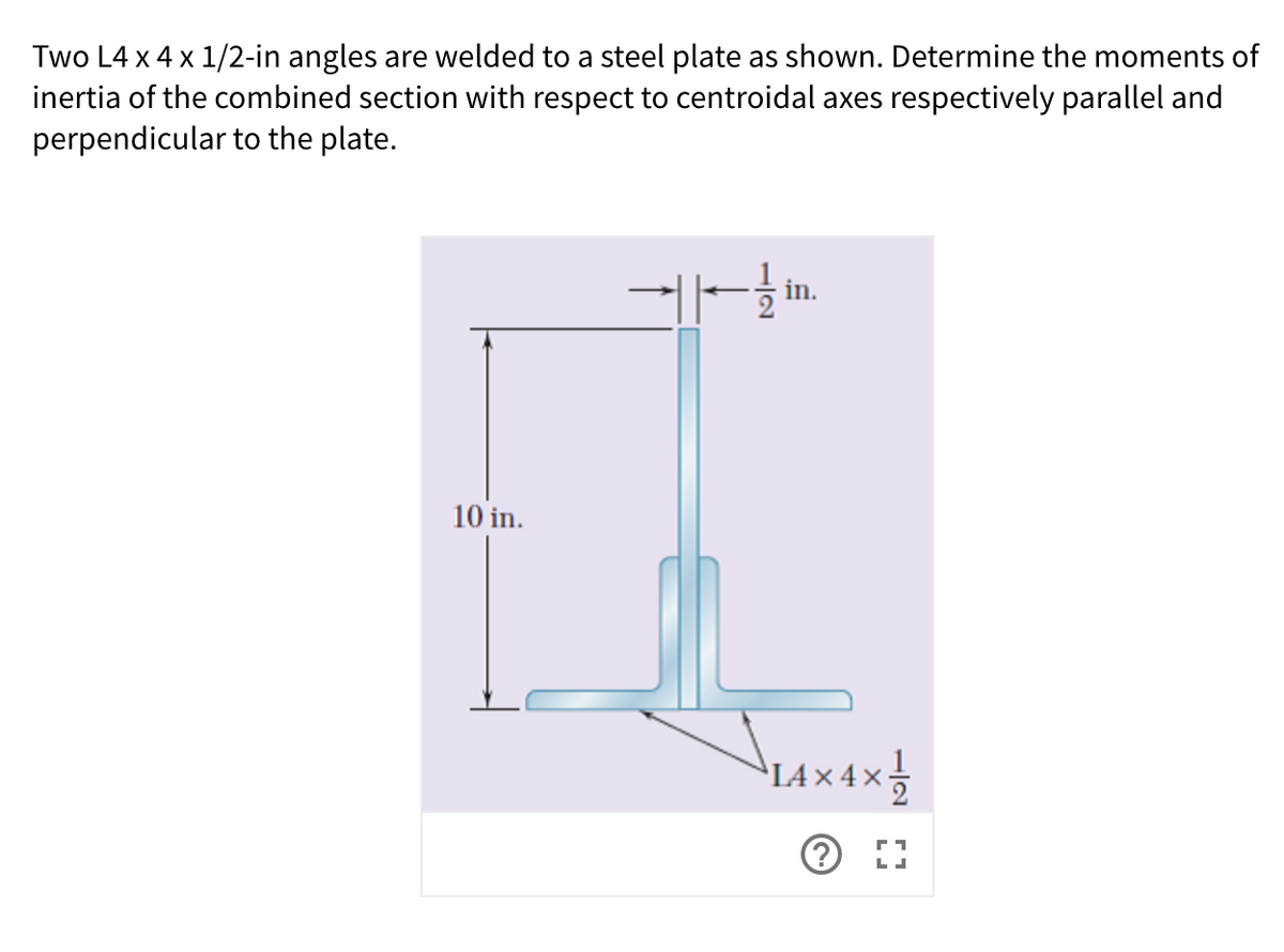 Two L4 x 4 x 1/2-in angles are welded to a steel plate as shown. Determine the moments of
inertia of the combined section with respect to centroidal axes respectively parallel and
perpendicular to the plate.
10 in.
14×4x
IA × 4 ×
