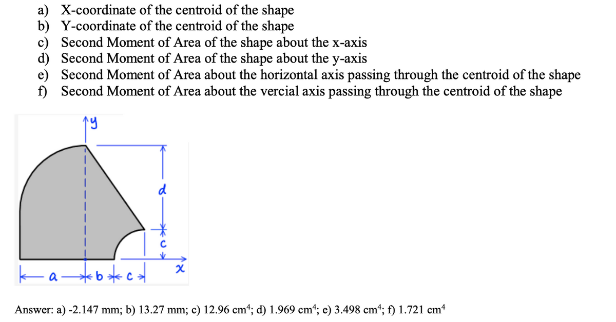 a) X-coordinate of the centroid of the shape
b) Y-coordinate of the centroid of the shape
c) Second Moment of Area of the shape about the x-axis
d) Second Moment of Area of the shape about the y-axis
e) Second Moment of Area about the horizontal axis passing through the centroid of the shape
f) Second Moment of Area about the vercial axis passing through the centroid of the shape
a*b*c
Answer: a) -2.147 mm; b) 13.27 mm; c) 12.96 cm“; d) 1.969 cm“; e) 3.498 cm“; f) 1.721 cm4
