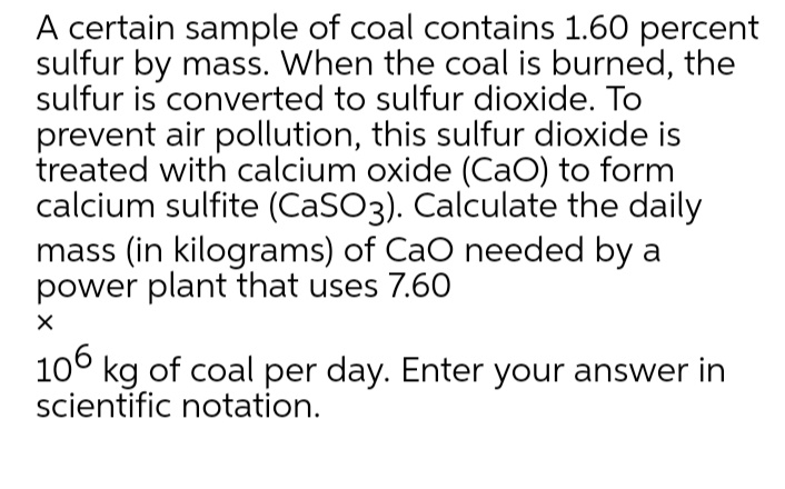 A certain sample of coal contains 1.60 percent
sulfur by mass. When the coal is burned, the
sulfur is converted to sulfur dioxide. To
prevent air pollution, this sulfur dioxide is
treated with calcium oxide (CaO) to form
calcium sulfite (CaSO3). Calculate the daily
mass (in kilograms) of CaO needed by a
power plant that uses 7.60
10° kg of coal per day. Enter your answer in
scientific notation.
