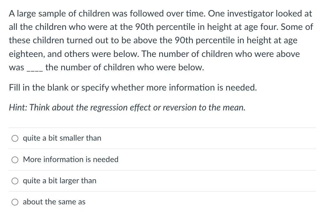 A large sample of children was followed over time. One investigator looked at
all the children who were at the 90th percentile in height at age four. Some of
these children turned out to be above the 90th percentile in height at age
eighteen, and others were below. The number of children who were above
was
the number of children who were below.
Fill in the blank or specify whether more information is needed.
Hint: Think about the regression effect or reversion to the mean.
quite a bit smaller than
More information is needed
quite a bit larger than
about the same as
