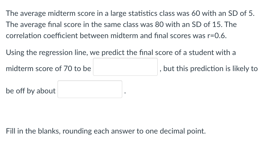 The average midterm score in a large statistics class was 60 with an SD of 5.
The average final score in the same class was 80 with an SD of 15. The
correlation coefficient between midterm and final scores was r=0.6.
Using the regression line, we predict the final score of a student with a
midterm score of 70 to be
but this prediction is likely to
be off by about
Fill in the blanks, rounding each answer to one decimal point.
