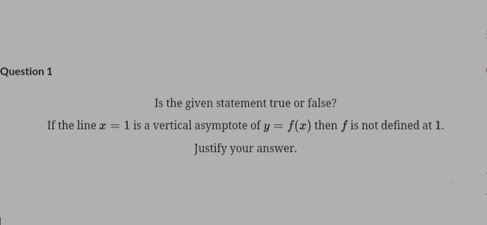 Question 1
Is the given statement true or false?
If the line a = 1 is a vertical asymptote of y = f(x) then f is not defined at 1.
Justify your answer.
