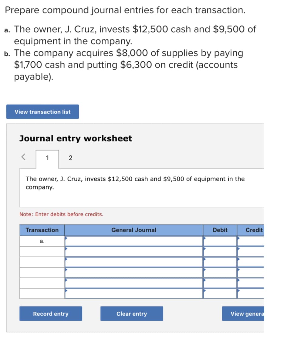 Prepare compound journal entries for each transaction.
a. The owner, J. Cruz, invests $12,500 cash and $9,500 of
equipment in the company.
b. The company acquires $8,000 of supplies by paying
$1,700 cash and putting $6,300 on credit (accounts
payable).
View transaction list
Journal entry worksheet
1
2
The owner, J. Cruz, invests $12,500 cash and $9,500 of equipment in the
company.
Note: Enter debits before credits.
Transaction
General Journal
Debit
Credit
а.
Record entry
Clear entry
View genera

