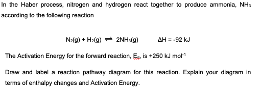 In the Haber process, nitrogen and hydrogen react together to produce ammonia, NH3
according to the following reaction
N₂(g) + H₂(g)
2NH3(g) ΔΗ = -92 kJ
The Activation Energy for the forward reaction, E, is +250 kJ mol-¹
Draw and label a reaction pathway diagram for this reaction. Explain your diagram in
terms of enthalpy changes and Activation Energy.