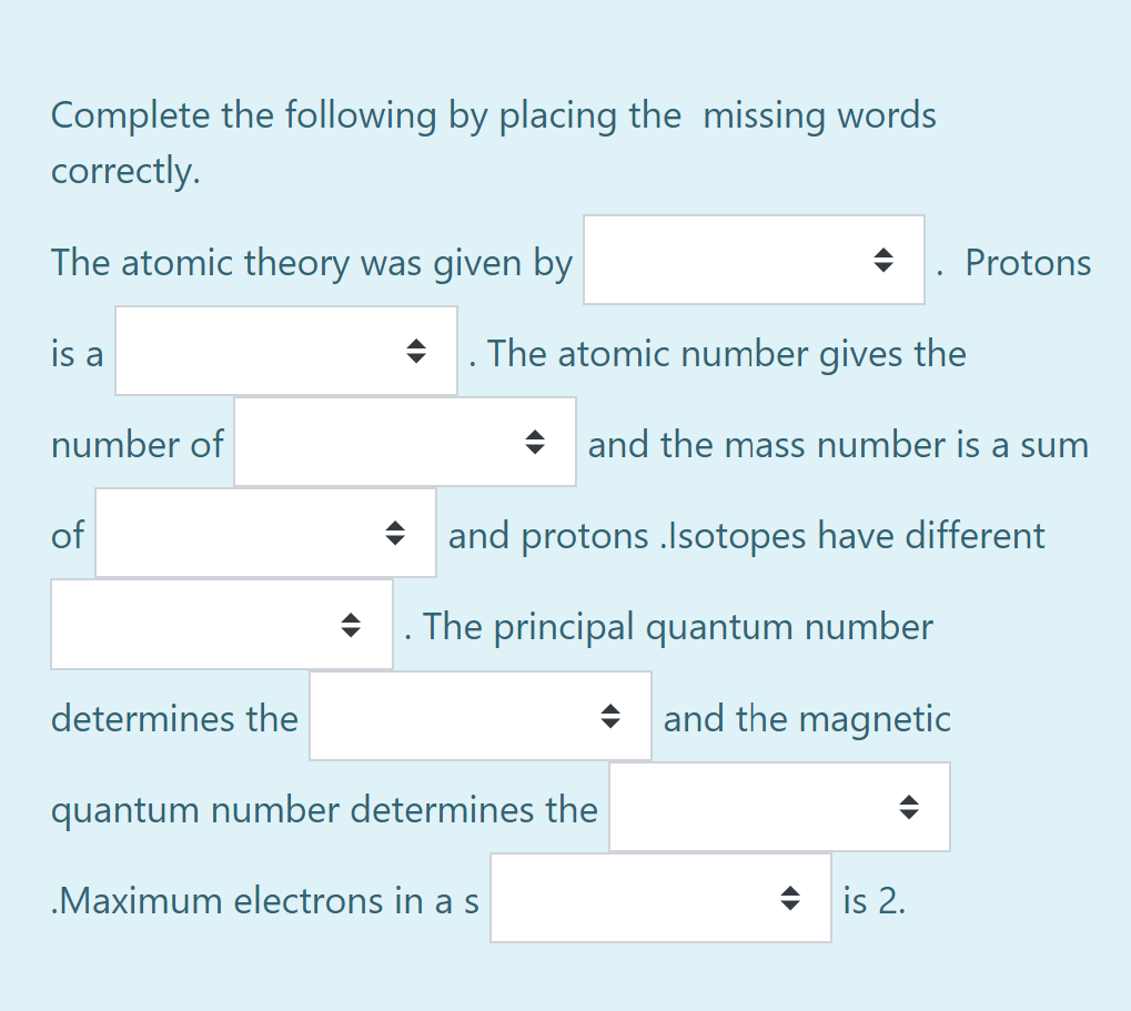 Complete the following by placing the missing words
correctly.
The atomic theory was given by
Protons
is a
. The atomic number gives the
number of
+ and the mass number is a sum
of
* and protons .Isotopes have different
The principal quantum number
determines the
and the magnetic
quantum number determines the
.Maximum electrons in a s
수 |is 2.
