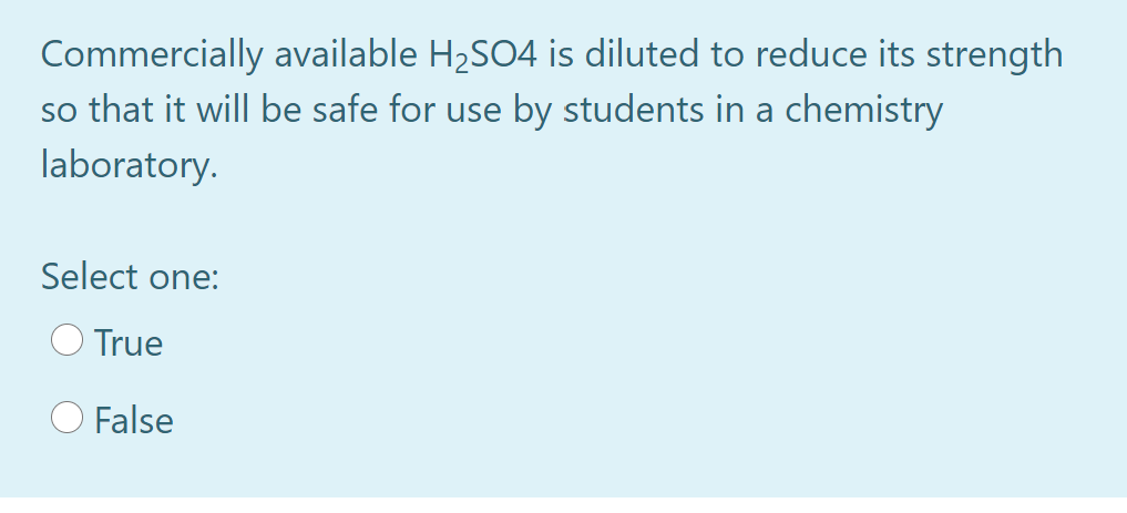 Commercially available H2SO4 is diluted to reduce its strength
so that it will be safe for use by students in a chemistry
laboratory.
Select one:
True
False
