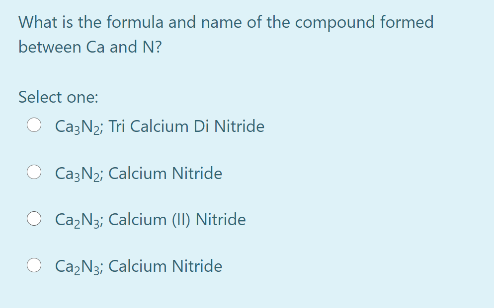 What is the formula and name of the compound formed
between Ca and N?
Select one:
Ca3N2; Tri Calcium Di Nitride
Ca3N2; Calcium Nitride
Ca2N3; Calcium (II) Nitride
Ca2N3; Calcium Nitride
