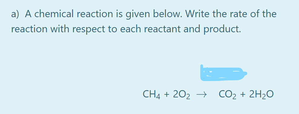 a) A chemical reaction is given below. Write the rate of the
reaction with respect to each reactant and product.
CH4 + 202 →
CO2 + 2H2O
