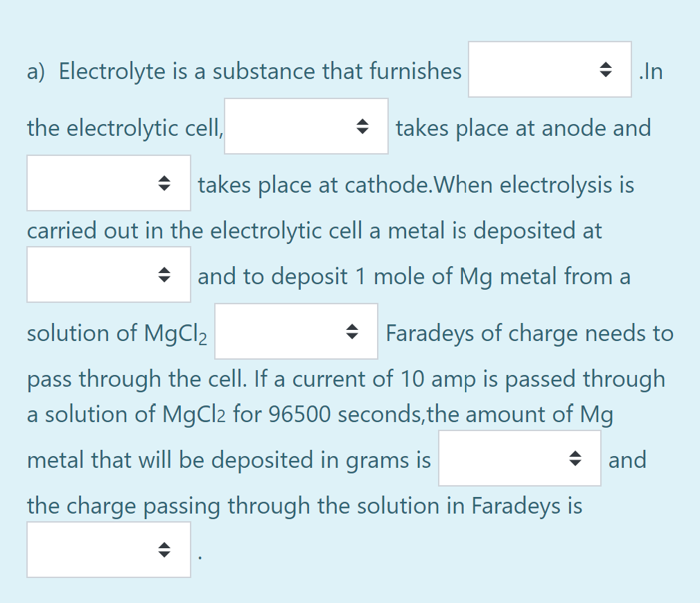 a) Electrolyte is a substance that furnishes
In
the electrolytic cell,
+ takes place at anode and
+ takes place at cathode.When electrolysis is
carried out in the electrolytic cella metal is deposited at
+ and to deposit 1 mole of Mg metal from a
solution of MgCl2
Faradeys of charge needs to
pass through the cell. If a current of 10 amp is passed through
a solution of MgCl2 for 96500 seconds,the amount of Mg
metal that will be deposited in grams is
+ and
the charge passing through the solution in Faradeys is
