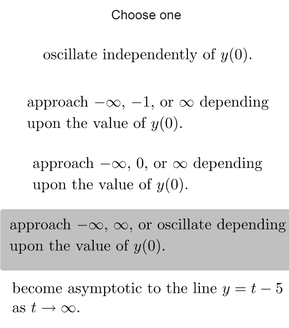 Choose one
oscillate independently of y(0).
approach -∞, −1, or ∞ depending
upon the value of y(0).
approach -∞, 0, or ∞ depending
upon the value of y(0).
approach -∞, ∞, or oscillate depending
upon the value of y(0).
become asymptotic to the line y = t - 5
as t → ∞.