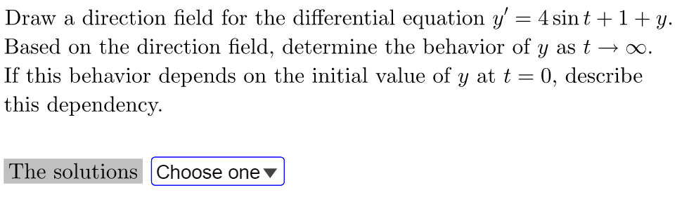 =
Draw a direction field for the differential equation y'
Based on the direction field, determine the behavior of
If this behavior depends on the initial value of y at t
this dependency.
=
The solutions Choose one ▼
4 sint+1+y.
y as t -
→∞.
0, describe