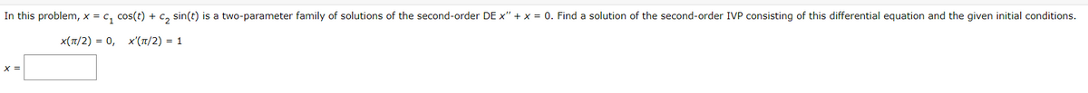 In this problem, x = C₁ cos(t) + C₂ sin(t) is a two-parameter family of solutions of the second-order DE x" + x = 0. Find a solution of the second-order IVP consisting of this differential equation and the given initial conditions.
X(π/2) = 0, X'(π/2) = 1
X