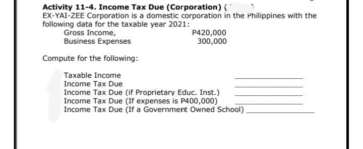 Activity 11-4. Income Tax Due (Corporation) C
EX-YAI-ZEE Corporation is a domestic corporation in the Philippines with the
following data for the taxable year 2021:
Gross Income,
Business Expenses
P420,000
300,000
Compute for the following:
Taxable Income
Income Tax Due
Income Tax Due (if Proprietary Educ. Inst.)
Income Tax Due (If expenses is P400,000)
Income Tax Due (If a Government Owned School)
