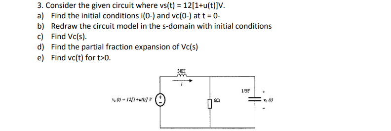 3. Consider the given circuit where vs(t) = 12[1+u(t)]V.
a) Find the initial conditions i(0-) and vc(0-) at t = 0-
b) Redraw the circuit model in the s-domain with initial conditions
c) Find Vc(s).
d) Find the partial fraction expansion of Vc(s)
e) Find vc(t) for t>0.
30H
m
1/5F
+
1₁ (1) 12[1+u(t)] V
60