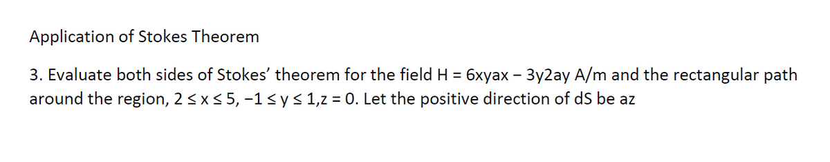 Application of Stokes Theorem
3. Evaluate both sides of Stokes' theorem for the field H = 6xyax - 3y2ay A/m and the rectangular path
around the region, 2 ≤ x ≤ 5, −1 ≤ y ≤ 1,z = 0. Let the positive direction of dS be az