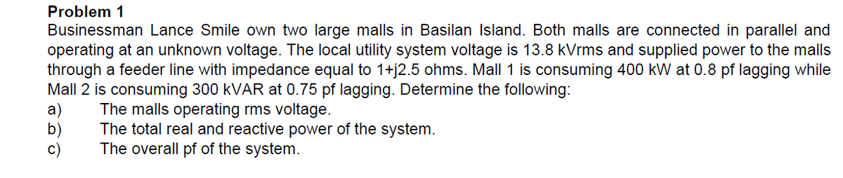 Problem 1
Businessman Lance Smile own two large malls in Basilan Island. Both malls are connected in parallel and
operating at an unknown voltage. The local utility system voltage is 13.8 kVrms and supplied power to the malls
through a feeder line with impedance equal to 1+j2.5 ohms. Mall 1 is consuming 400 kW at 0.8 pf lagging while
Mall 2 is consuming 300 kVAR at 0.75 pf lagging. Determine the following:
a)
The malls operating rms voltage.
b
The total real and reactive power of the system.
The overall pf of the system.