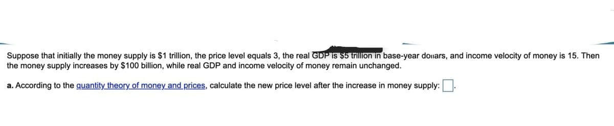 Suppose that initially the money supply is $1 trillion, the price level equals 3, the real GDP is$5 trillion in base-year donars, and income velocity of money is 15. Then
the money supply increases by $100 billion, while real GDP and income velocity of money remain unchanged.
a. According to the guantity theory of money and prices, calculate the new price level after the increase in money supply:
