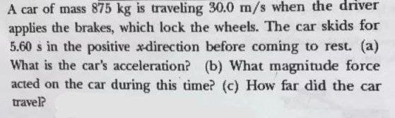 A car of mass 875 kg is traveling 30.0 m/s when the driver
applies the brakes, which lock the wheels. The car skids for
5.60 s in the positive xdirection before coming to rest. (a)
What is the car's acceleration? (b) What magnitude force
acted on the car during this time? (c) How far did the car
travel?
