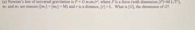 (a) Newton's law of universal gravitation is F= Gmimar, where Fis a force (with dimension (F]-M-L/T).
mi and m, are masses (Im)-[m]=M) and r is a distance, fr) =L. What is [G], the dimension of G?
