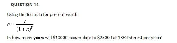 QUESTION 14
Using the formula for present worth
a =
(1+n)t
In how many years will $10000 accumulate to $25000 at 18% interest per year?
