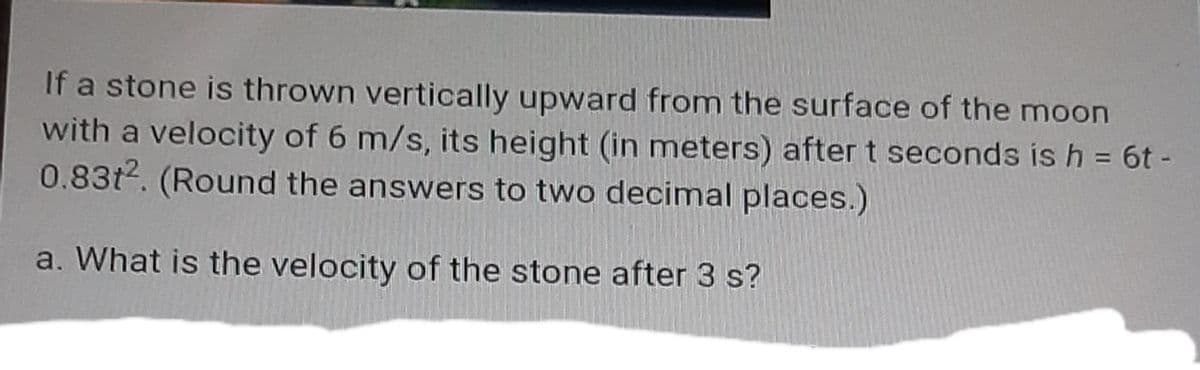 If a stone is thrown vertically upward from the surface of the moon
with a velocity of 6 m/s, its height (in meters) after t seconds is h = 6t -
0.83t2. (Round the answers to two decimal places.)
a. What is the velocity of the stone after 3 s?
