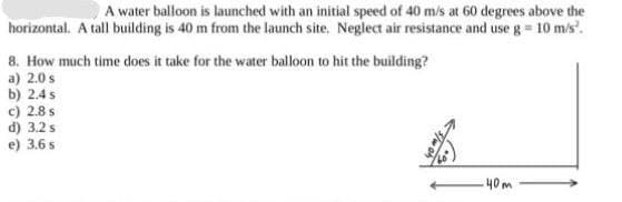 A water balloon is launched with an initial speed of 40 m/s at 60 degrees above the
horizontal. A tall building is 40 m from the launch site. Neglect air resistance and use g = 10 m/s'.
8. How much time does it take for the water balloon to hit the building?
a) 2.0 s
b) 2.4s
c) 2.8 s
d) 3.2 s
e) 3.6 s
40m
