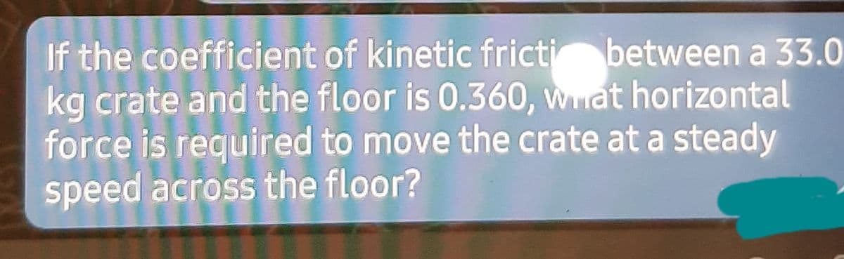 If the coefficient of kinetic fricti between a 33.0
kg crate and the floor is 0.360, wat horizontal
force is required to move the crate at a steady
speed across the floor?
