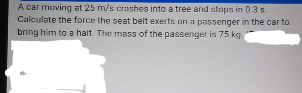 A car moving at 25 m/s crashes into a tree and stops in 0.3 s.
Calculate the force the seat belt exerts on a passenger in the car to
bring him to a halt. The mass of the passenger is 75 kg.
