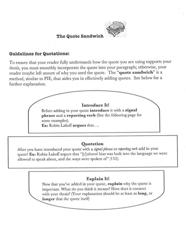 The Quote Sandwich
Guidelines for Quotations:
To ensure that your reader fully understands how the quote you are using supports your
thesis, you must smoothly incorporate the quote into your paragraph; otherwise, your
reader maybe left unsure of why you used the quote. The "quote sandwich" is a
method, similar to PIE, that aides you in effectively adding quotes. See beclow for a
further explanation.
Introduce It!
Before adding in your quote introduce it with a signal
phrase and a reporting verb (See the following page for
some examples).
Ex: Robin Lakoff argues that....
Quotation
After you have introduced your quote with a signal phrase or reporting verb add in your
quote! Ex: Robin Lakoff argues that "[c]ultural bias was built into the language wc wcre
allowcd to speak about, and the ways were spoken of" (152).
Explain It!
Now that you've added in your quote, explain why the quote is
important. What do you think it mcans? How docs it connect
with your thesis? (Your explanation should be at least as long, or
longer that the quote itscl)
