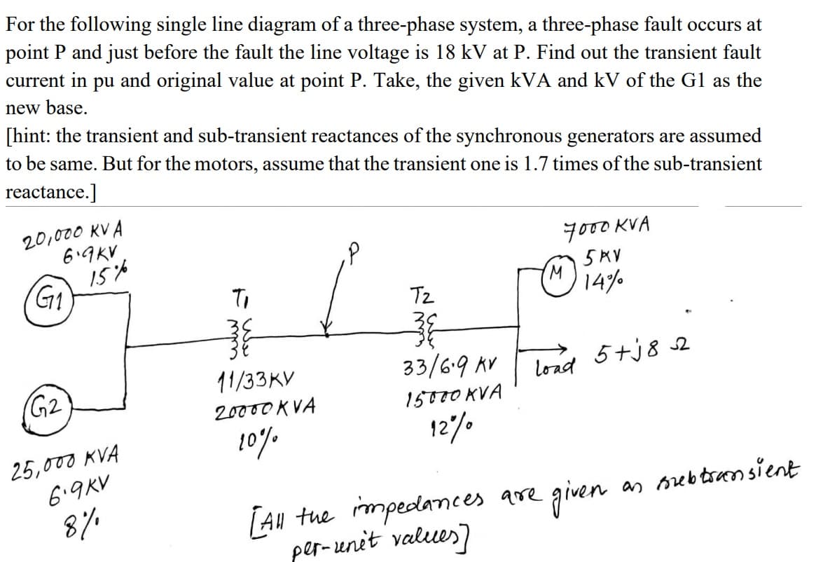 For the following single line diagram of a three-phase system, a three-phase fault occurs at
point P and just before the fault the line voltage is 18 kV at P. Find out the transient fault
current in pu and original value at point P. Take, the given kVA and kV of the G1 as the
new base.
[hint: the transient and sub-transient reactances of the synchronous generators are assumed
to be same. But for the motors, assume that the transient one is 1.7 times of the sub-transient
reactance.]
20,000 KV A
6.9KV
15%
G1
7000 KVA
5KV
Tz
14%
11/33KV
33/6.9 AV
5+j8 s2
(G2
load
20000 KVA
15000 KVA
10%
12%0
25,000 KVA
6.9KV
8%
as orebtsansient
[Au tue mpedanmees are given
per-unit values)
