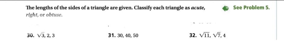 See Problem 5.
The lengths of the sides of a triangle are given. Classify each triangle as acute,
right, or obtuse.
30. V3, 2, 3
31. 30, 40, 50
32. VII, V7, 4
