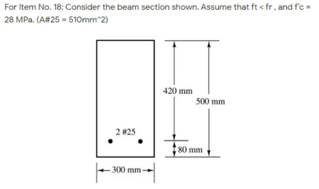 For Item No. 18: Consider the beam section shown. Assume that ft < fr, and f'c =
28 MPa. (A#25 = 510mm^2)
420 mm
500 mm
2 #25
80 mm
- 300 mm→
