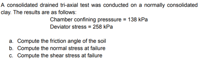 A consolidated drained tri-axial test was conducted on a normally consolidated
clay. The results are as follows:
Chamber confining presssure = 138 kPa
Deviator stress = 258 kPa
a. Compute the friction angle of the soil
b. Compute the normal stress at failure
c. Compute the shear stress at failure
