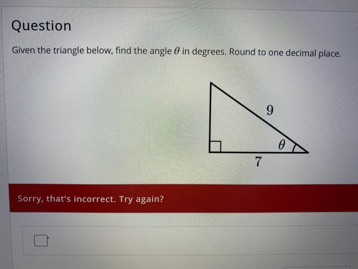 Question
Given the triangle below, find the angle 0 in degrees. Round to one decimal place.
9
7
Sorry, that's incorrect. Try again?
