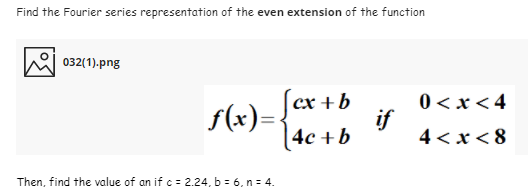 Find the Fourier series representation of the even extension of the function
032(1).png
S(x)= /er +b
|4c +b
0 < x < 4
if
4 < x < 8
Then, find the value of an if c = 2.24, b = 6, n = 4.

