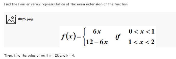 Find the Fourier series representation of the even extension of the function
0025.png
0 < x <1
if
1<x<2
6x
f(x)=
12-6х
Then, find the value of an if n = 2k and k = 4.
