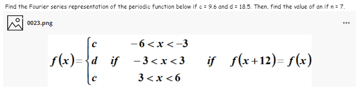 Find the Fourier series representation of the periodic function below if c = 9.6 and d = 18.5. Then, find the value of an if n = 7.
0023.png
...
-6 <x <-3
f(x)={d _if - 3<x< 3
if f(x+12)= f(x)
3 <x <6
