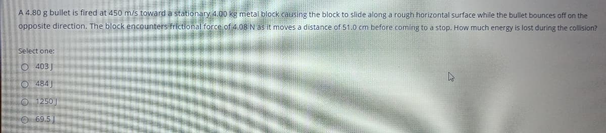 A 4.80 g bullet is fired at 450 m/s toward a stationary 4.00 kg metal block causing the block to slide along a rough horizontal surface while the bullet bounces off on the
opposite direction. The block encounters frictional force of 4.08 N as it moves a distance of 51.0 cm before coming to a stop. How much energy is lost during the collision?
Select one:
O 403J
O 484J
O 1250)
O 69.5
