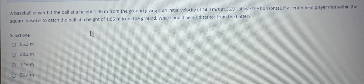 A baseball player hit the ball at a height 1.00 m from the ground giving it an initial velocity of 24.0 m/s at 36.9' above the horizontal. If a center field player (not within the
square base) is to catch the ball at a height of 1.85 m from the ground. What should be his distance from the batter?
Select one:
O 55.3 m
O 28.2 m
1.16 m
O 56.4 m
