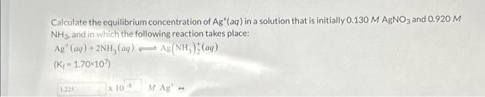 Calculate the equilibrium concentration of Ag*(aq) in a solution that is initially 0.130 M AgNO3 and 0.920 M
NH3, and in which the following reaction takes place:
Ag (aq) + 2NH₂ (aq) → Ag (NH₂)(ag)
(K-1.70x107)
1.225
x 10-8 M Ag