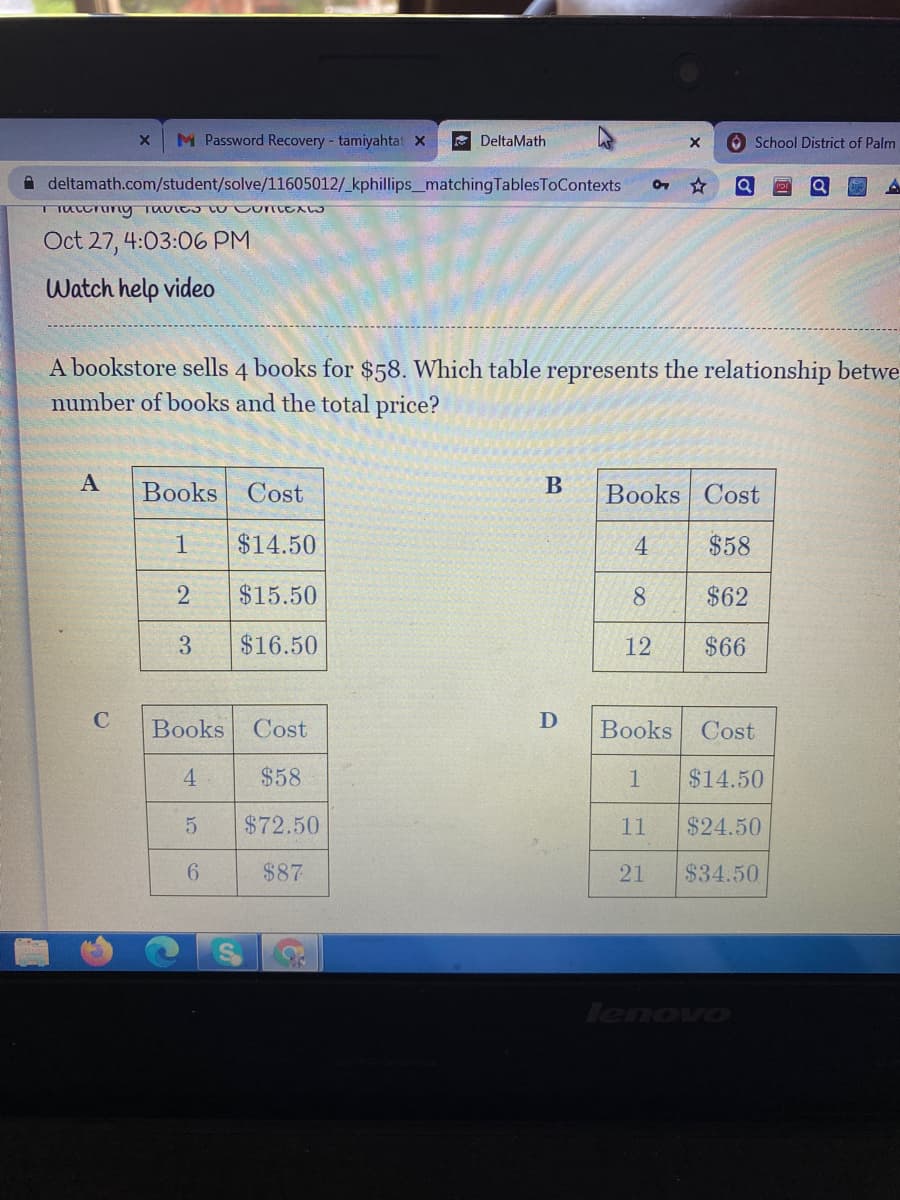 M Password Recovery - tamiyahtat X
E DeltaMath
O School District of Palm
A deltamath.com/student/solve/11605012/_kphillips_matching TablesToContexts
Oct 27, 4:03:06 PM
Watch help video
A bookstore sells 4 books for $58. Which table represents the relationship betwe
number of books and the total price?
A
Books
Cost
B
Books Cost
1
$14.50
4
$58
2
$15.50
8.
$62
3
$16.50
12
$66
C
Books
Cost
Books Cost
4.
$58
1
$14.50
$72.50
11
$24.50
6.
$87
21
$34.50
lenovo
