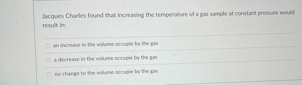Jacques Charles found that increasing the temperature of a gas sample at constant pressure would
result in:
O an increase in the volume occupie by the gas
a decrease in the volume occupie by the gas
no change to the volume occupie by the gas