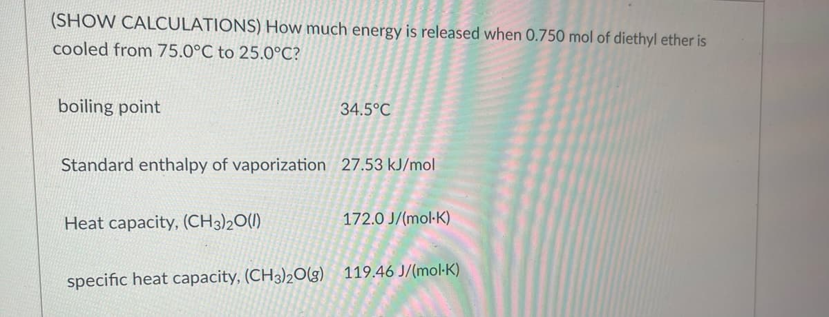 (SHOW CALCULATIONS) How much energy is released when 0.750 mol of diethyl ether is
cooled from 75.0°C to 25.0°C?
boiling point
34.5°C
Standard enthalpy of vaporization 27.53 kJ/mol
Heat capacity, (CH3)2O(l)
172.0 J/(mol-K)
specific heat capacity, (CH3)2O(g) 119.46 J/(mol-K)