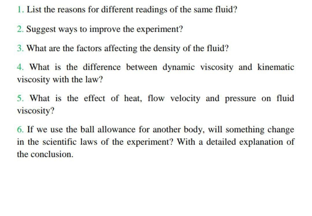 1. List the reasons for different readings of the same fluid?
2. Suggest ways to improve the experiment?
3. What are the factors affecting the density of the fluid?
4. What is the difference between dynamic viscosity and kinematic
viscosity with the law?
5. What is the effect of heat, flow velocity and pressure on fluid
viscosity?
6. If we use the ball allowance for another body, will something change
in the scientific laws of the experiment? With a detailed explanation of
the conclusion.
