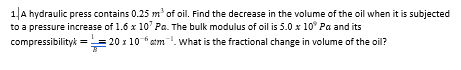 1|A hydraulic press contains 0.25 m' of oil. Find the decrease in the volume of the oil when it is subjected
to a pressure increase of 1.6 x 10' Pa. The bulk modulus of oil is 5.0 x 10° Pa and its
compressibilityk == 20 x 10 *atm. what is the fractional change in volume of the oil?
