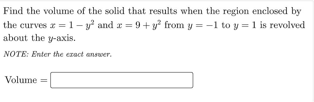 Find the volume of the solid that results when the region enclosed by
the curves x =1 – y? and x =
9+ y? from y
-1 to y
1 is revolved
about the y-axis.
NOTE: Enter the exact answer.
Volume
