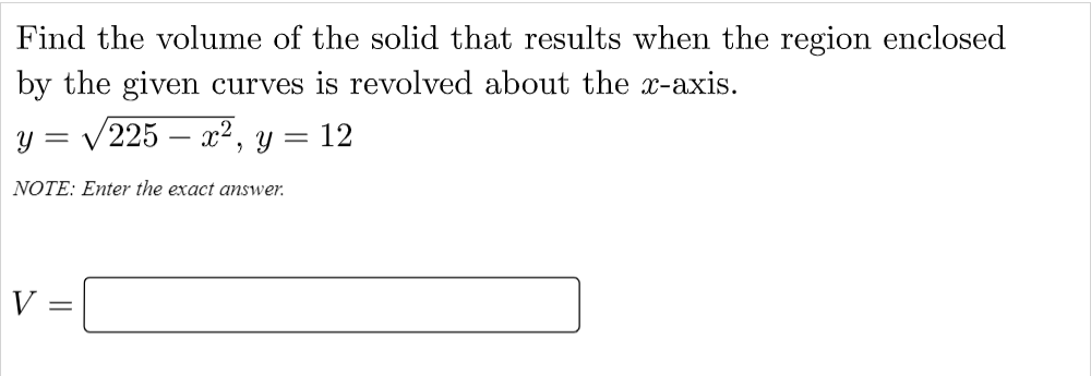 Find the volume of the solid that results when the region enclosed
by the given curves is revolved about the x-axis.
y = /225 – x², y = 12
-
NOTE: Enter the exact answer.
V:
