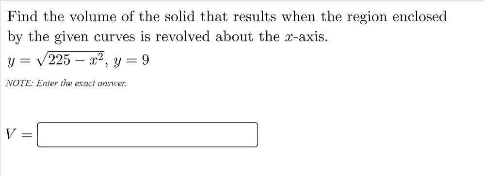 Find the volume of the solid that results when the region enclosed
by the given curves is revolved about the x-axis.
y = /225 – x², y = 9
NOTE: Enter the exact answer.
V:
