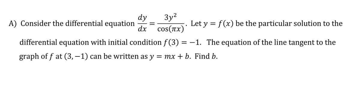 3y2
dy
cos(πx).
A) Consider the differential equation
Let y = f(x) be the particular solution to the
dx
differential equation with initial condition f (3) :
= -1. The equation of the line tangent to the
graph of f at (3, –1) can be written as y = mx + b. Find b.
