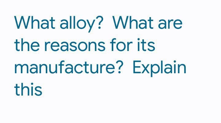 What alloy? What are
the reasons for its
manufacture? Explain
this